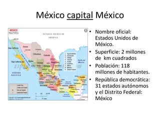 México capital México
• Nombre oficial:
Estados Unidos de
México.
• Superficie: 2 millones
de km cuadrados
• Población: 118
millones de habitantes.
• República democrática:
31 estados autónomos
y el Distrito Federal:
México
 