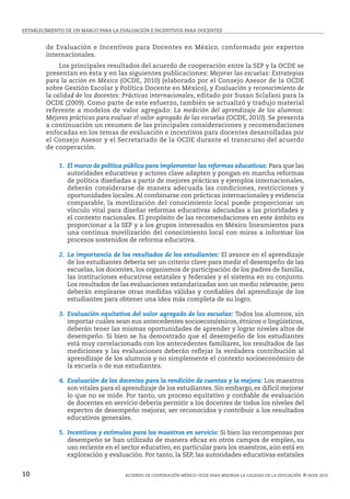 ESTABLECIMIENTO DE UN MARCO PARA LA EVALUACIÓN E INCENTIVOS PARA DOCENTES
Acuerdo de cooperación México-ocde para mejorar la calidad de la educación  © ocde 201010
de Evaluación e Incentivos para Docentes en México, conformado por expertos
internacionales.
	 Los principales resultados del acuerdo de cooperación entre la SEP y la OCDE se
presentan en ésta y en las siguientes publicaciones: Mejorar las escuelas: Estrategias
para la acción en México (OCDE, 2010) (elaborado por el Consejo Asesor de la OCDE
sobre Gestión Escolar y Política Docente en México), y Evaluación y reconocimiento de
la calidad de los docentes: Prácticas internacionales, editado por Susan Sclafani para la
OCDE (2009). Como parte de este esfuerzo, también se actualizó y tradujo material
referente a modelos de valor agregado: La medición del aprendizaje de los alumnos:
Mejores prácticas para evaluar el valor agregado de las escuelas (OCDE, 2010). Se presenta
a continuación un resumen de las principales consideraciones y recomendaciones
enfocadas en los temas de evaluación e incentivos para docentes desarrolladas por
el Consejo Asesor y el Secretariado de la OCDE durante el transcurso del acuerdo
de cooperación.
	 1. El marco de política pública para implementar las reformas educativas: Para que las
autoridades educativas y actores clave adapten y pongan en marcha reformas
de política diseñadas a partir de mejores prácticas y ejemplos internacionales,
deberán considerarse de manera adecuada las condiciones, restricciones y
oportunidades locales. Al combinarse con prácticas internacionales y evidencia
comparable, la movilización del conocimiento local puede proporcionar un
vínculo vital para diseñar reformas educativas adecuadas a las prioridades y
el contexto nacionales. El propósito de las recomendaciones en este ámbito es
proporcionar a la SEP y a los grupos interesados en México lineamientos para
una continua movilización del conocimiento local con miras a informar los
procesos sostenidos de reforma educativa.
	 2. La importancia de los resultados de los estudiantes: El avance en el aprendizaje
de los estudiantes debería ser un criterio clave para medir el desempeño de las
escuelas, los docentes, los organismos de participación de los padres de familia,
las instituciones educativas estatales y federales y el sistema en su conjunto.
Los resultados de las evaluaciones estandarizadas son un medio relevante, pero
deberán emplearse otras medidas válidas y confiables del aprendizaje de los
estudiantes para obtener una idea más completa de su logro.
	 3. Evaluación equitativa del valor agregado de las escuelas: Todos los alumnos, sin
importar cuáles sean sus antecedentes socioeconómicos, étnicos o lingüísticos,
deberán tener las mismas oportunidades de aprender y lograr niveles altos de
desempeño. Si bien se ha demostrado que el desempeño de los estudiantes
está muy correlacionado con los antecedentes familiares, los resultados de las
mediciones y las evaluaciones deberán reflejar la verdadera contribución al
aprendizaje de los alumnos y no simplemente el contexto socioeconómico de
la escuela o de sus estudiantes.
	 4. Evaluación de los docentes para la rendición de cuentas y la mejora: Los maestros
son vitales para el aprendizaje de los estudiantes. Sin embargo, es difícil mejorar
lo que no se mide. Por tanto, un proceso equitativo y confiable de evaluación
de docentes en servicio debería permitir a los docentes de todos los niveles del
espectro de desempeño mejorar, ser reconocidos y contribuir a los resultados
educativos generales.
	 5. Incentivos y estímulos para los maestros en servicio: Si bien las recompensas por
desempeño se han utilizado de manera eficaz en otros campos de empleo, su
uso reciente en el sector educativo, en particular para los maestros, aún está en
exploración y evaluación. Por tanto, la SEP, las autoridades educativas estatales
 