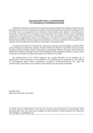 ORGANIZACIÓN PARA LA COOPERACIÓN
Y EL DESARROLLO ECONÓMICOS (OCDE)
LaOCDEconstituyeunforoúnicoensugénero,dondelosgobiernostrabajanconjuntamente
para afrontar los retos económicos, sociales y medioambientales que plantea la globalización.
La OCDE está a la vanguardia de los esfuerzos emprendidos para ayudar a los gobiernos a
entender y responder a los cambios y preocupaciones del mundo actual, como el gobierno
corporativo, la economía de la información y los retos que genera el envejecimiento de la
población. La Organización ofrece a los gobiernos un marco en el que pueden comparar sus
experiencias políticas, buscar respuestas a problemas comunes, identificar buenas prácticas y
trabajar en la coordinación de políticas nacionales e internacionales.
Los países miembros de la OCDE son: Alemania, Australia, Austria, Bélgica, Canadá, Chile,
Corea, Dinamarca, Eslovenia, España, Estados Unidos de América, Finlandia, Francia, Grecia,
Hungría, Irlanda, Islandia, Israel, Italia, Japón, Luxemburgo, México, Noruega, Nueva Zelanda,
Países Bajos, Polonia, Portugal, Reino Unido, República Checa, República Eslovaca, Suecia, Suiza
y Turquía. La Comisión Europea participa en el trabajo de la OCDE.
Las publicaciones de la OCDE aseguran una amplia difusión de los trabajos de la
Organización. Éstos incluyen los resultados de la compilación de estadísticas, los trabajos
de investigación sobre temas económicos, sociales y medioambientales, así como las
convenciones, directrices y los modelos desarrollados por los países miembros.
© OCDE 2010
Todos los derechos reservados.
La OCDE autoriza libremente el uso de este material para propósitos no comerciales. Toda
solicitud para otro uso comercial o público de este material o para derechos de traducción
debe dirigirse a rights@oecd.org.
 