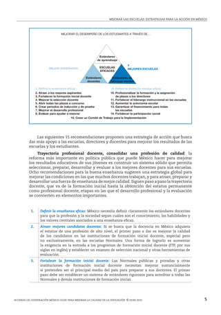 MejoRAR LAS ESCUELAS: estrategias para la acción en méxico
Acuerdo de cooperación México-ocde para mejorar la calidad de la educación  © ocde 2010 5
	 Las siguientes 15 recomendaciones proponen una estrategia de acción que busca
dar más apoyo a las escuelas, directores y docentes para mejorar los resultados de las
escuelas y los estudiantes.
	 Trayectoria profesional docente, consolidar una profesión de calidad: la
reforma más importante en política pública que puede México hacer para mejorar
los resultados educativos de sus jóvenes es construir un sistema sólido que permita
seleccionar, preparar, desarrollar y evaluar a los mejores docentes para sus escuelas.
Ocho recomendaciones para la buena enseñanza sugieren una estrategia global para
mejorar las condiciones en las que muchos docentes trabajan, y para atraer, preparar y
desarrollar una fuerza de enseñanza de mejor calidad.Siguen paso a paso la trayectoria
docente, que va de la formación inicial hasta la obtención del estatus permanente
como profesional docente, etapas en las que el desarrollo profesional y la evaluación
se convierten en elementos importantes.
1. Definir la enseñanza eficaz: México necesita definir claramente los estándares docentes
para que la profesión y la sociedad sepan cuáles son el conocimiento, las habilidades y
los valores centrales asociados a una enseñanza eficaz.
2. Atraer mejores candidatos docentes: Si se busca que la docencia en México adquiera
el estatus de una profesión de alto nivel, el primer paso a dar es mejorar la calidad
de los candidatos en las instituciones de formación inicial docente, especial pero
no exclusivamente, en las escuelas Normales. Una forma de lograrlo es aumentar
la exigencia en la entrada a los programas de formación inicial docente (ITP, por sus
siglas en inglés) y establecer un examen de selección nacional y otras herramientas de
evaluación.
3. Fortalecer la formación inicial docente: Las Normales públicas y privadas y otras
instituciones de formación inicial docente necesitan mejorar sustancialmente
si pretenden ser el principal medio del país para preparar a sus docentes. El primer
paso debe ser establecer un sistema de estándares rigurosos para acreditar a todas las
Normales y demás instituciones de formación inicial.
MEJORAR EL DESEMPEÑO DE LOS ESTUDIANTES A TRAVÉS DE…
MEJOR ENSEÑANZA
1. Deﬁnir la enseñanza eﬁcaz 9. Deﬁnir la dirección escolar eﬁcaz
Y
MEJORES ESCUELAS
2. Atraer a los mejores aspirantes
3. Fortalecer la formación inicial docente
4. Mejorar la selección docente
5. Abrir todas las plazas a concurso
6. Crear periodos de inducción y de prueba
7. Mejorar el desarrollo profesional
8. Evaluar para ayudar a mejorar
10. Profesionalizar la formación y la asignación
de plazas a los directores
11. Fortalecer el liderazgo instruccional en las escuelas
12. Aumentar la autonomía escolar
13. Garantizar el ﬁnancimiento para todas
las escuelas
14. Fortalecer la participación social
15. Crear un Comité de Trabajo para la Implementación
Estándares
de aprendizaje
Estándares
docentes
ESCUELAS
EFICACES
Estándares de
liderazgo escolar
 