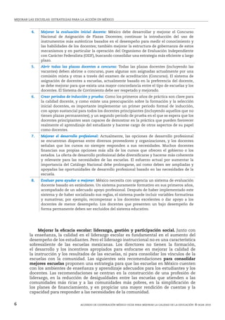 MejoRAR LAS ESCUELAS: estrategias para la acción en méxico
Acuerdo de cooperación México-ocde para mejorar la calidad de la educación  © ocde 20106
4. Mejorar la evaluación inicial docente: México debe desarrollar y mejorar el Concurso
Nacional de Asignación de Plazas Docentes; continuar la introducción del uso de
instrumentos más auténticos basados en el desempeño para medir el conocimiento y
las habilidades de los docentes; también mejorar la estructura de gobernanza de estos
mecanismos y en particular la operación del Organismo de Evaluación Independiente
con Carácter Federalista (OEIF), buscando consolidar una estrategia más eficiente a largo
plazo.
5. Abrir todas las plazas docentes a concurso: Todas las plazas docentes (incluyendo las
vacantes) deben abrirse a concurso, pues algunas son asignadas actualmente por una
comisión mixta y otras a través del examen de acreditación (Concurso). El sistema de
asignación de docentes a escuelas, actualmente basado en la preferencia del docente,
se debe mejorar para que exista una mayor concordancia entre el tipo de escuelas y los
docentes. El Sistema de Corrimiento debe ser respetado y mejorado.
6. Crear periodos de inducción y prueba: Como los primeros años de práctica son clave para
la calidad docente, y como existe una preocupación sobre la formación y la selección
inicial docentes, es importante implementar un primer periodo formal de inducción,
con apoyo sustancial para todos los docentes principiantes (incluyendo aquellos que no
tienen plazas permanentes), y un segundo periodo de prueba en el que se espera que los
docentes principiantes sean capaces de demostrar en la práctica que pueden favorecer
realmente el aprendizaje del estudiante y hacerse cargo de otros aspectos de su papel
como docentes.
7. Mejorar el desarrollo profesional: Actualmente, las opciones de desarrollo profesional
se encuentran dispersas entre diversos proveedores y organizaciones, y los docentes
señalan que los cursos no siempre responden a sus necesidades. Muchos docentes
financian sus propias opciones más allá de los cursos que ofrecen el gobierno o los
estados. La oferta de desarrollo profesional debe diversificarse y hacerse más coherente
y relevante para las necesidades de las escuelas. El esfuerzo actual por aumentar la
importancia del Catálogo Nacional debe prolongarse, así como deben ser ampliadas y
apoyadas las oportunidades de desarrollo profesional basado en las necesidades de la
escuela.
8. Evaluar para ayudar a mejorar: México necesita con urgencia un sistema de evaluación
docente basado en estándares. Un sistema puramente formativo en sus primeros años,
acompañado de un adecuado apoyo profesional. Después de haber implementado este
sistema y de haber socializado sus reglas, el sistema puede incluir variables formativas
y sumativas; por ejemplo, recompensar a los docentes excelentes o dar apoyo a los
docentes de menor desempeño. Los docentes que presenten un bajo desempeño de
forma permanente deben ser excluidos del sistema educativo.
	 Mejorar la eficacia escolar: liderazgo, gestión y participación social. Junto con
la enseñanza, la calidad en el liderazgo escolar es fundamental en el aumento del
desempeño de los estudiantes. Pero el liderazgo instruccional no es una característica
sobresaliente de las escuelas mexicanas. Los directores no tienen la formación,
el desarrollo y los incentivos apropiados para enfocarse en mejorar la calidad de
la instrucción y los resultados de las escuelas, ni para consolidar los vínculos de la
escuelas con la comunidad. Las siguientes seis recomendaciones para consolidar
mejores escuelas proponen una estrategia para que las escuelas en México cuenten
con los ambientes de enseñanza y aprendizaje adecuados para los estudiantes y los
docentes. Las recomendaciones se centran en la construcción de una profesión de
liderazgo, en la reducción de desigualdades entre las escuelas que atienden a las
comunidades más ricas y a las comunidades más pobres, en la simplificación de
los planes de financiamiento, y en propiciar una mayor rendición de cuentas y la
capacidad para responder a las necesidades de la comunidad.
 