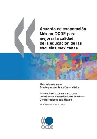 Acuerdo de cooperación
México-OCDE para
mejorar la calidad
de la educación de las
escuelas mexicanas
Mejorar las escuelas:
Estrategias para la acción en México
Establecimiento de un marco para
la evaluación e incentivos para docentes:
Consideraciones para México
RESÚMENES EJECUTIVOS
 