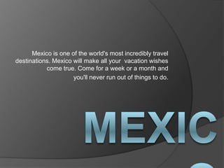 Mexico is one of the world's most incredibly travel
destinations. Mexico will make all your vacation wishes
           come true. Come for a week or a month and
                     you'll never run out of things to do.
 