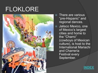 FLOKLORE
              There are various
               “pre-Hispanic” and
               regional dances.
              Jalisco Mexico, one
               of Mexico’s largest
               cities and home to
               the “Charro”
               (cowboys of Mexican
               culture), is host to the
               International Mariachi
               and Charrería
               Festival every
               September.
 