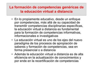 La formación de competencias genéricas de
      la educación virtual a distancia

 • En lo propiamente educativo, desde un enfoque
   por competencias, más allá de su capacidad de
   transmitir competencias disciplinarias específicas,
   la educación virtual a distancia es fundamental
   para la formación de competencias informativas,
   informacionales e investigativas
 • La educación virtual es uno de los ejes del nuevo
   paradigma de los procesos de apropiación de
   saberes y formación de competencias, sea en
   forma presencial o a distancia
 • Además la educación virtual a distancia es de alta
   eficiencia en la actualización de conocimientos y
   por ende en la recertificación de competencias
 