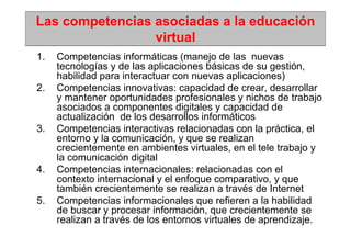 Las competencias asociadas a la educación
                 virtual
1.   Competencias informáticas (manejo de las nuevas
     tecnologías y de las aplicaciones básicas de su gestión,
     habilidad para interactuar con nuevas aplicaciones)
2.   Competencias innovativas: capacidad de crear, desarrollar
     y mantener oportunidades profesionales y nichos de trabajo
     asociados a componentes digitales y capacidad de
     actualización de los desarrollos informáticos
3.   Competencias interactivas relacionadas con la práctica, el
     entorno y la comunicación, y que se realizan
     crecientemente en ambientes virtuales, en el tele trabajo y
     la comunicación digital
4.   Competencias internacionales: relacionadas con el
     contexto internacional y el enfoque comparativo, y que
     también crecientemente se realizan a través de Internet
5.   Competencias informacionales que refieren a la habilidad
     de buscar y procesar información, que crecientemente se
     realizan a través de los entornos virtuales de aprendizaje.
 