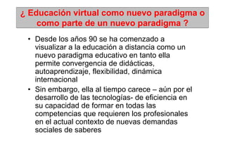 ¿ Educación virtual como nuevo paradigma o
    como parte de un nuevo paradigma ?
 • Desde los años 90 se ha comenzado a
   visualizar a la educación a distancia como un
   nuevo paradigma educativo en tanto ella
   permite convergencia de didácticas,
   autoaprendizaje, flexibilidad, dinámica
   internacional
 • Sin embargo, ella al tiempo carece – aún por el
   desarrollo de las tecnologías- de eficiencia en
   su capacidad de formar en todas las
   competencias que requieren los profesionales
   en el actual contexto de nuevas demandas
   sociales de saberes
 