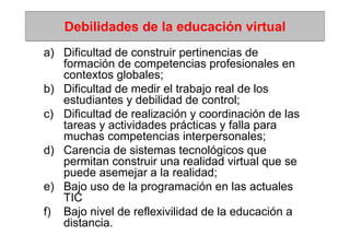 Debilidades de la educación virtual
a) Dificultad de construir pertinencias de
   formación de competencias profesionales en
   contextos globales;
b) Dificultad de medir el trabajo real de los
   estudiantes y debilidad de control;
c) Dificultad de realización y coordinación de las
   tareas y actividades prácticas y falla para
   muchas competencias interpersonales;
d) Carencia de sistemas tecnológicos que
   permitan construir una realidad virtual que se
   puede asemejar a la realidad;
e) Bajo uso de la programación en las actuales
   TIC
f) Bajo nivel de reflexivilidad de la educación a
   distancia.
 