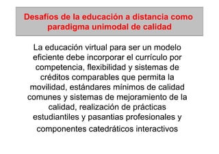 Desafíos de la educación a distancia como
     paradigma unimodal de calidad

  La educación virtual para ser un modelo
 eficiente debe incorporar el currículo por
  competencia, flexibilidad y sistemas de
    créditos comparables que permita la
 movilidad, estándares mínimos de calidad
comunes y sistemas de mejoramiento de la
      calidad, realización de prácticas
 estudiantiles y pasantias profesionales y
   componentes catedráticos interactivos
 