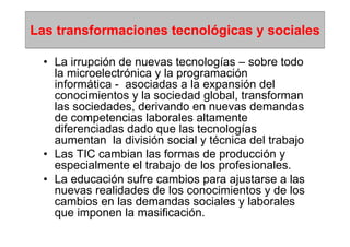 Las transformaciones tecnológicas y sociales

  • La irrupción de nuevas tecnologías – sobre todo
    la microelectrónica y la programación
    informática - asociadas a la expansión del
    conocimientos y la sociedad global, transforman
    las sociedades, derivando en nuevas demandas
    de competencias laborales altamente
    diferenciadas dado que las tecnologías
    aumentan la división social y técnica del trabajo
  • Las TIC cambian las formas de producción y
    especialmente el trabajo de los profesionales.
  • La educación sufre cambios para ajustarse a las
    nuevas realidades de los conocimientos y de los
    cambios en las demandas sociales y laborales
    que imponen la masificación.
 