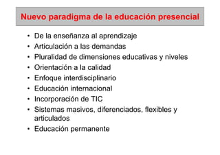 Nuevo paradigma de la educación presencial

 • De la enseñanza al aprendizaje
 • Articulación a las demandas
 • Pluralidad de dimensiones educativas y niveles
 • Orientación a la calidad
 • Enfoque interdisciplinario
 • Educación internacional
 • Incorporación de TIC
 • Sistemas masivos, diferenciados, flexibles y
   articulados
 • Educación permanente
 