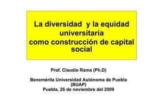 La diversidad y la equidad
        universitaria
como construcción de capital
           social

        Prof. Claudio Rama (Ph.D)

Benemérita Universidad Autónoma de Puebla
                 (BUAP)
    Puebla, 26 de noviembre del 2009
 