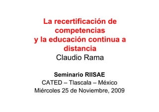 La recertificación de
      competencias
y la educación continua a
         distancia
       Claudio Rama

       Seminario RIISAE
  CATED – Tlascala – México
Miércoles 25 de Noviembre, 2009
 