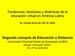 Tendencias, tensiones y dinámicas de la educación virtual en América Latina Ec. Claudio Rama (Dr. ED; Dr. DER) Segundo coloquio de Educación a Distancia Universidad Virtual del Estado de Guanajuato (UVEG) Irapuato, Guanajuato, México  26 y 27 de septiembre 