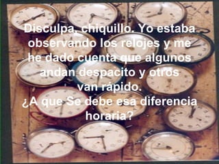 Disculpa, chiquillo. Yo estaba observando los relojes y me he dado cuenta que algunos andan despacito y otros van rápido. ¿A que Se debe esa diferencia horaria? 