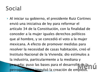 Al iniciar su gobierno, el presidente Ruiz Cortines envió una iniciativa de ley para reformar el artículo 34 de la Constitución, con la finalidad de conceder a la mujer iguales derechos políticos que al hombre, y se concedió el voto a la mujer mexicana. A efecto de promover medidas para resolver la necesidad de casas habitación, creó el Instituto Nacional de la Vivienda; dio estímulos a la industria, particularmente a la mediana y pequeña; puso las bases para el desarrollo de la petroquímica e impulsó la creación de empleos. 