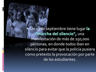  Un 13 de septiembre tiene lugar
                                 una
    manifestación de más de 250,000
    personas, en donde todos iban en
silencio para evitar que la policía pusiera
como pretexto la provocación por parte
           de los estudiantes.
 