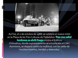 Así fue, el 2 de octubre de 1968, se celebró un nuevo mitin
en la Plaza de las Tres Culturas de Tlaltelolco.
                                     contra el Edificio
 Chihuahua, donde supuestamente se encontraba el CNH.
  Asimismo, se disparó contra la multitud, con un saldo de
            muchos muertos, heridos y detenidos.
 