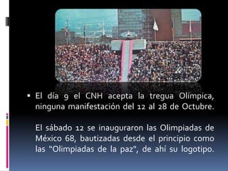  El día 9 el CNH acepta la tregua Olímpica,
  ninguna manifestación del 12 al 28 de Octubre.

  El sábado 12 se inauguraron las Olimpiadas de
  México 68, bautizadas desde el principio como
  las “Olimpiadas de la paz", de ahí su logotipo.
 