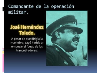 Comandante de la operación
militar.




A pesar de que dirigía la
maniobra, cayó herido al
empezar el fuego de los
   francotiradores.
 
