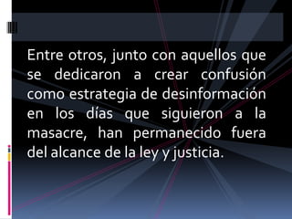 Entre otros, junto con aquellos que
se dedicaron a crear confusión
como estrategia de desinformación
en los días que siguieron a la
masacre, han permanecido fuera
del alcance de la ley y justicia.
 