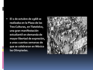  El 2 de octubre de 1968 se
  realizaba en la Plaza de las
  Tres Culturas, en Tlatelolco,
  una gran manifestación
  estudiantil en demanda de
  mayor libertad de expresión,
  a unas cuantas semanas de
  que se celebraran en México
  las Olimpiadas.
 