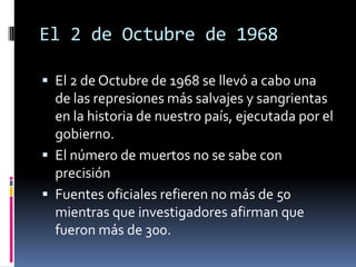 El 2 de Octubre de 1968

 El 2 de Octubre de 1968 se llevó a cabo una
  de las represiones más salvajes y sangrientas
  en la historia de nuestro país, ejecutada por el
  gobierno.
 El número de muertos no se sabe con
  precisión
 Fuentes oficiales refieren no más de 50
  mientras que investigadores afirman que
  fueron más de 300.
 