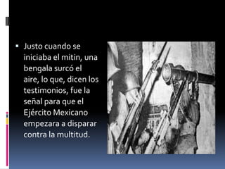  Justo cuando se
  iniciaba el mitin, una
  bengala surcó el
  aire, lo que, dicen los
  testimonios, fue la
  señal para que el
  Ejército Mexicano
  empezara a disparar
  contra la multitud.
 