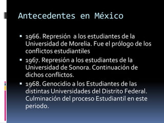 Antecedentes en México

 1966. Represión a los estudiantes de la
  Universidad de Morelia. Fue el prólogo de los
  conflictos estudiantiles
 1967. Represión a los estudiantes de la
  Universidad de Sonora. Continuación de
  dichos conflictos.
 1968. Genocidio a los Estudiantes de las
  distintas Universidades del Distrito Federal.
  Culminación del proceso Estudiantil en este
  periodo.
 