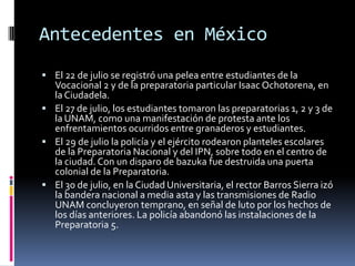 Antecedentes en México
 El 22 de julio se registró una pelea entre estudiantes de la
  Vocacional 2 y de la preparatoria particular Isaac Ochotorena, en
  la Ciudadela.
 El 27 de julio, los estudiantes tomaron las preparatorias 1, 2 y 3 de
  la UNAM, como una manifestación de protesta ante los
  enfrentamientos ocurridos entre granaderos y estudiantes.
 El 29 de julio la policía y el ejército rodearon planteles escolares
  de la Preparatoria Nacional y del IPN, sobre todo en el centro de
  la ciudad. Con un disparo de bazuka fue destruida una puerta
  colonial de la Preparatoria.
 El 30 de julio, en la Ciudad Universitaria, el rector Barros Sierra izó
  la bandera nacional a media asta y las transmisiones de Radio
  UNAM concluyeron temprano, en señal de luto por los hechos de
  los días anteriores. La policía abandonó las instalaciones de la
  Preparatoria 5.
 