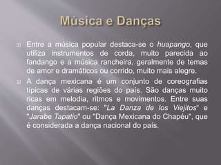  Entre a música popular destaca-se o huapango, que
utiliza instrumentos de corda, muito parecida ao
fandango e a música rancheira, geralmente de temas
de amor e dramáticos ou corrido, muito mais alegre.
 A dança mexicana é um conjunto de coreografias
típicas de várias regiões do país. São danças muito
ricas em melodia, ritmos e movimentos. Entre suas
danças destacam-se: "La Danza de los Viejitos“ e
"Jarabe Tapatio" ou "Dança Mexicana do Chapéu", que
é considerada a dança nacional do país.
 