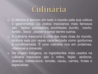  O México é famoso em todo o mundo pela sua cultura
e gastronomia. Os pratos mexicanos mais famosos
são : fajitas, quesadillas, enchiladas, burrito, nacho,
tortilla , tacos , pozole e tamal dentre outros;
 A culinária mexicana é uma das mais ricas do mundo,
embora seja por vezes caracterizada como gordurosa
e condimentada. É uma culinária rica em proteínas,
vitaminas e minerais;
 De origem indígena, os ingredientes mais usados na
culinária mexicana são o milho, feijão, abóbora,
abacaxi, batata-doce, tomate, cacau, carnes, frutas e
especiarias.
 