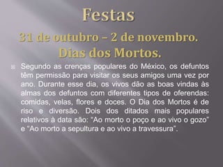  Segundo as crenças populares do México, os defuntos
têm permissão para visitar os seus amigos uma vez por
ano. Durante esse dia, os vivos dão as boas vindas às
almas dos defuntos com diferentes tipos de oferendas:
comidas, velas, flores e doces. O Dia dos Mortos é de
riso e diversão. Dois dos ditados mais populares
relativos à data são: “Ao morto o poço e ao vivo o gozo”
e “Ao morto a sepultura e ao vivo a travessura”.
31 de outubro – 2 de novembro.
Dias dos Mortos.
 