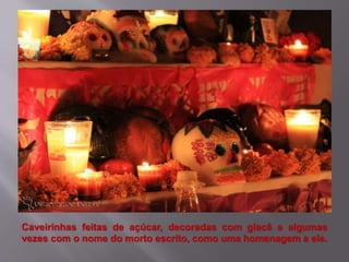 Caveirinhas feitas de açúcar, decoradas com glacê e algumas
vezes com o nome do morto escrito, como uma homenagem a ele.
 