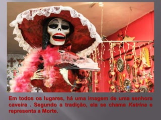 Em todos os lugares, há uma imagem de uma senhora
caveira . Segundo a tradição, ela se chama Katrina e
representa a Morte.
 
