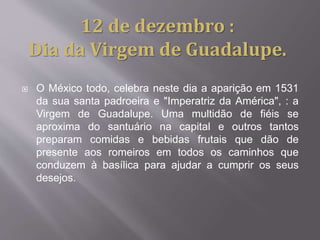  O México todo, celebra neste dia a aparição em 1531
da sua santa padroeira e "Imperatriz da América", : a
Virgem de Guadalupe. Uma multidão de fiéis se
aproxima do santuário na capital e outros tantos
preparam comidas e bebidas frutais que dão de
presente aos romeiros em todos os caminhos que
conduzem à basílica para ajudar a cumprir os seus
desejos.
12 de dezembro :
Dia da Virgem de Guadalupe.
 