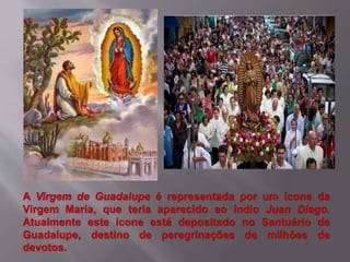A Virgem de Guadalupe é representada por um ícone da
Virgem Maria, que teria aparecido ao índio Juan Diego.
Atualmente este ícone está depositado no Santuário de
Guadalupe, destino de peregrinações de milhões de
devotos.
 