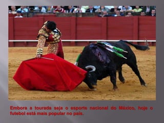 Embora a tourada seja o esporte nacional do México, hoje o
futebol está mais popular no país.
 