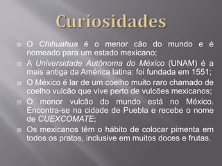  O Chihuahua é o menor cão do mundo e é
nomeado para um estado mexicano;
 A Universidade Autônoma do México (UNAM) é a
mais antiga da América latina: foi fundada em 1551;
 O México é lar de um coelho muito raro chamado de
coelho vulcão que vive perto de vulcões mexicanos;
 O menor vulcão do mundo está no México.
Encontra-se na cidade de Puebla e recebe o nome
de CUEXCOMATE;
 Os mexicanos têm o hábito de colocar pimenta em
todos os pratos, inclusive em muitos doces e frutas.
 