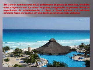 Em Cancún existem cerca de 22 quilômetros de praias de areia fina, divididos
entre a lagoa e o mar. As ruínas, as praias, a vegetação, os parques cheios de
espetáculos de entretenimento, o clima, a fauna marinha e a estrutura
hoteleira fazem de Cancún um dos destinos turísticos mais visitados
 