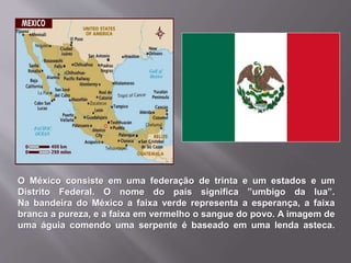 O México consiste em uma federação de trinta e um estados e um
Distrito Federal. O nome do país significa ”umbigo da lua”.
Na bandeira do México a faixa verde representa a esperança, a faixa
branca a pureza, e a faixa em vermelho o sangue do povo. A imagem de
uma águia comendo uma serpente é baseado em uma lenda asteca.
 