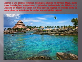 Xcaret é um parque temático ecológico situado na Riviera Maya. Entre
suas instalações encontra-se o primeiro borboletário do México e o
Aquário de Recife de Coral, um dos poucos lugares no mundo onde se
pode observar estruturas de recifes em seu hábitat natural.
 