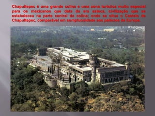 Chapultepec é uma grande colina e uma zona turística muito especial
para os mexicanos que data da era asteca, civilização que se
estabeleceu na parte central da colina; onde se situa o Castelo de
Chapultepec, comparável em sumptuosidade aos palácios da Europa.
 