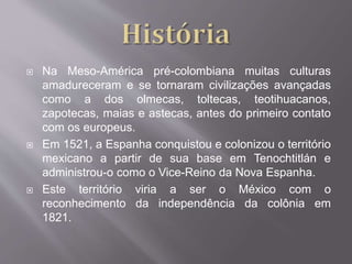  Na Meso-América pré-colombiana muitas culturas
amadureceram e se tornaram civilizações avançadas
como a dos olmecas, toltecas, teotihuacanos,
zapotecas, maias e astecas, antes do primeiro contato
com os europeus.
 Em 1521, a Espanha conquistou e colonizou o território
mexicano a partir de sua base em Tenochtitlán e
administrou-o como o Vice-Reino da Nova Espanha.
 Este território viria a ser o México com o
reconhecimento da independência da colônia em
1821.
 