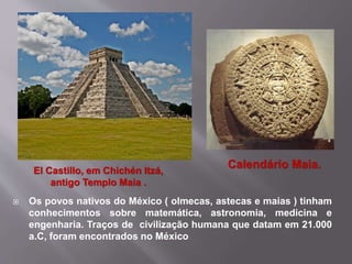  Os povos nativos do México ( olmecas, astecas e maias ) tinham
conhecimentos sobre matemática, astronomia, medicina e
engenharia. Traços de civilização humana que datam em 21.000
a.C, foram encontrados no México
Calendário Maia.El Castillo, em Chichén Itzá,
antigo Templo Maia .
 