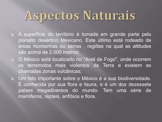  A superfície do território é tomada em grande parte pelo
planalto desértico Mexicano. Este último está rodeado de
áreas montanhas ou serras , regiões na qual as altitudes
são acima de 2.000 metros;
 O México está localizado no "Anel de Fogo", onde ocorrem
os terremotos mais violentos da Terra e existem as
chamadas zonas vulcânicas;
 Um fato importante sobre o México é a sua biodiversidade.
É conhecida por sua flora e fauna, e é um dos dezessete
países megadiversos do mundo. Tem uma série de
mamíferos, répteis, anfíbios e flora.
 