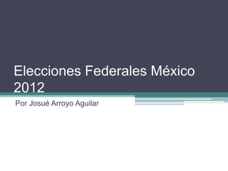 Elecciones Federales México
2012
Por Josué Arroyo Aguilar
 