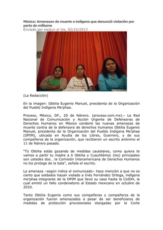 México: Amenazan de muerte a indígena que denunció violación por
parte de militares
Enviado por ewituri el Vie, 02/22/2013




(La Redacción)

En la imagen: Obtilia Eugenio Manuel, presidenta de la Organización
del Pueblo Indígena Me’phaa.

Proceso, México, DF., 20 de febrero. (proceso.com.mx).- La Red
Nacional de Comunicación y Acción Urgente de Defensoras de
Derechos Humanos en México condenó las nuevas amenazas de
muerte contra de la defensora de derechos humanos Obtilia Eugenio
Manuel, presidenta de la Organización del Pueblo Indígena Me’phaa
(OPIM), ubicada en Ayutla de los Libres, Guerrero, y de sus
compañeros de la organización, que recibieron un escrito anónimo el
11 de febrero pasado.

“Tú Obtilia estás gozando de medidas cautelares, como quiera te
vamos a partir tu madre a ti Obtilia y Cuauhtémoc (los) principales
son ustedes dos… la Comisión Interamericana de Derechos Humanos
no los protege de la bala”, señala el escrito.

La amenaza –según indica el comunicado– hace mención a que no es
cierto que soldados hayan violado a Inés Fernández Ortega, indígena
me’phaa integrante de la OPIM que llevó su caso hasta la CoIDH, la
cual emitió un fallo condenatorio al Estado mexicano en octubre de
2010.

Tanto Obtilia Eugenio como sus compañeras y compañeros de la
organización fueron amenazados a pesar de ser beneficiaros de
medidas de protección provisionales otorgadas por la Corte
 