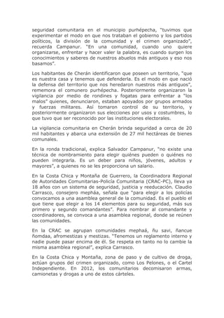 seguridad comunitaria en el municipio purhépecha, “tuvimos que
experimentar el modo en que nos trataban el gobierno y los partidos
políticos, la división de la comunidad y el crimen organizado”,
recuerda Campanur. “En una comunidad, cuando uno quiere
organizarse, enfrentar y hacer valer la palabra, es cuando surgen los
conocimientos y saberes de nuestros abuelos más antiguos y eso nos
basamos”.
Los habitantes de Cherán identificaron que poseen un territorio, “que
es nuestra casa y tenemos que defenderla. Es el modo en que nació
la defensa del territorio que nos heredaron nuestros más antiguos”,
rememora el comunero purhépecha. Posteriormente organizaron la
vigilancia por medio de rondines y fogatas para enfrentar a “los
malos” quienes, denunciaron, estaban apoyados por grupos armados
y fuerzas militares. Así tomaron control de su territorio, y
posteriormente organizaron sus elecciones por usos y costumbres, lo
que tuvo que ser reconocido por las instituciones electorales.
La vigilancia comunitaria en Cherán brinda seguridad a cerca de 20
mil habitantes y abarca una extensión de 27 mil hectáreas de bienes
comunales.
En la ronda tradicional, explica Salvador Campanur, “no existe una
técnica de nombramiento para elegir quiénes pueden o quiénes no
pueden integrarla. Es un deber para niños, jóvenes, adultos y
mayores”, a quienes no se les proporciona un salario.
En la Costa Chica y Montaña de Guerrero, la Coordinadora Regional
de Autoridades Comunitarias-Policía Comunitaria (CRAC-PC), lleva ya
18 años con un sistema de seguridad, justicia y reeducación. Claudio
Carrasco, consejero mepháa, señala que “para elegir a los policías
convocamos a una asamblea general de la comunidad. Es el pueblo el
que tiene que elegir a los 14 elementos para su seguridad, más sus
primero y segundo comandantes”. Para nombrar al comandante y
coordinadores, se convoca a una asamblea regional, donde se reúnen
las comunidades.
En la CRAC se agrupan comunidades mephaá, ñu savi, ñancue
ñomdaa, afromestizas y mestizas. “Tenemos un reglamento interno y
nadie puede pasar encima de él. Se respeta en tanto no lo cambie la
misma asamblea regional”, explica Carrasco.
En la Costa Chica y Montaña, zona de paso y de cultivo de droga,
actúan grupos del crimen organizado, como Los Pelones, o el Cartel
Independiente. En 2012, los comunitarios decomisaron armas,
camionetas y drogas a uno de estos cárteles.

 