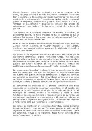 Claudio Carrasco, quien fue coordinador y ahora es consejero de la
CRAC, recuerda que en el sistema de justicia “veníamos trabajando
bien y creciendo, y de repente aparecieron las mineras y se generó el
conflicto de la autodefensa”. El coordinador explica que le cerraron el
paso a las empresas, y entonces el gobierno buscó dividir a la CRAC,
“empezó el divisionismo y después se vinieron los grupos de
autodefensa”, que trataron de tomar el control del sistema de
justicia.
“Los grupos de autodefensa surgieron de manera espontánea, si
pudiéramos decirlo. No hubo proyecto, lo que sí sabemos es que el
gobierno los fomenta y los apoya, pero no sabemos con qué fines”,
advierte el coordinador de la CRAC.
En el estado de Morelos, cuna de dirigentes históricos como Emiliano
Zapata, Rubén Jaramillo, el “Güero” Medrano y Félix Serdán,
mantienen en algunas regiones procesos de vigilancia comunal, o
“rondas campesinas”.
Las prácticas de seguridad comunitaria se vieron reforzadas por la
experiencia jaramillista, explica Hernández Chapa. “En los años
sesenta existía un juez de paz comunitario, que servía para resolver
los problemas internos, pero la figura se perdió debido al sistema de
justicia del Estado nacional. En los años ochenta, todavía los
problemas se resolvían en la comunidad”, relata Hernández Chapa.
Las rondas eran llamadas “veintenas”, pues de dos decenas de días
eran los turnos que prestaban los indígenas. Lo que sucedió es que
las autoridades gubernamentales comenzaron a pagar los servicios
comunitarios de seguridad y las comunidades se incorporaron como
auxiliares del presidente municipal. De esta forma, explica Hernández
Chapa, se vulneró la práctica comunitaria en algunas comunidades.
La comunidad de Ocotepec es la primera comunidad que tiene
reconocida su práctica de seguridad comunitaria en el estado, por
encima de la Ley Orgánica Municipal. En el año del 2013, en el
municipio de Temoac, debido a la violencia y robos a casas
habitación, la comunidad decidió el restablecimiento de su ronda. Las
comunidades nombran a un comandante y a 12 personas más que se
encargan de la vigilancia. En algunos casos, las rondas han detenido
a funcionarios para que respondan a las comunidades.
Las rondas se mantienen en la semiclandestinidad, explica Guillermo
Hernández Chapa, comunero de Tepoztlán, porque su actividad de
vigilancia los llevó a un conflicto con autoridades municipales. “Para
ser autoridad, incluso de la vigilancia, debes haber cumplido otros
cargos”, agrega el comunero.

 